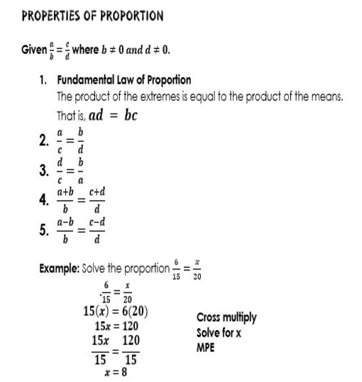 PROPERTIES OF PROPORTION 
Given  a/b = c/d  where b!= 0 and d!= 0. 
1. Fundamental Law of Proportion 
The product of the extremes is equal to the product of the means. 
That is, ad=bc
2.  a/c = b/d 
3.  d/c = b/a 
4.  (a+b)/b = (c+d)/d 
5.  (a-b)/b = (c-d)/d 
Example: Solve the proportion  6/15 = x/20  . 6/15 = x/20 
15(x)=6(20) Cross multiply
15x=120 Solve for x
 15x/15 = 120/15  MPE
x=8