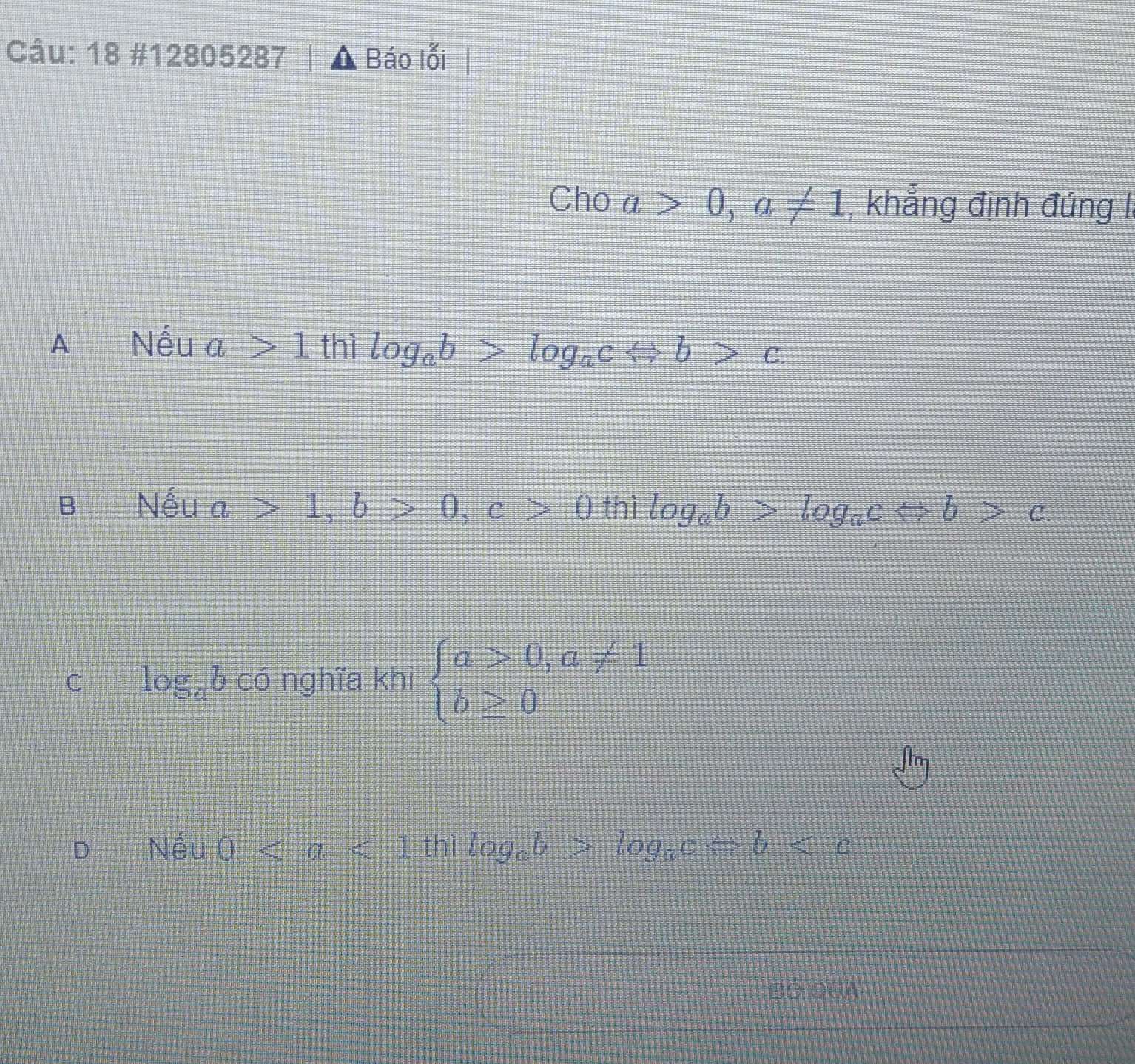 18 #12805287 A Báo lỗi
Cho a>0, a!= 1 , khẳng định đúng I.
A€£ Nếu a>1 thị log _ab>log _acLeftrightarrow b>c.
B€ Nếu a>1, b>0, c>0 thì log _ab>log _acLeftrightarrow b>c.
C log _ab có nghĩa khi beginarrayl a>0,a!= 1 b≥ 0endarray.
D Nếu 0 thì log _ab>log _acLeftrightarrow b
Bộ Qua