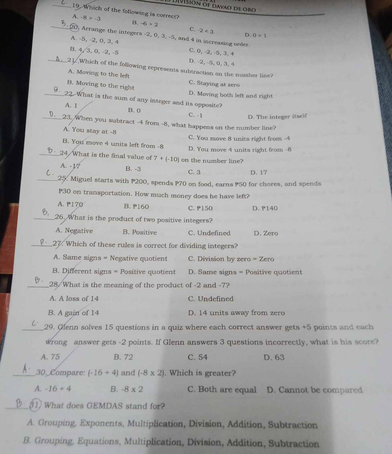 Dišión of davao de oro
_19. Which of the following is correct?
A. -8>-3 B. -6>2
C. -2<3</tex> D. 0>1
_20, Arrange the integers -2, 0, 3, -5, and 4 in increasing order.
A. -5, -2, 0, 3, 4 C. 0, -2, -5, 3, 4
B. 4, 3, 0, -2, -5 D. -2, -5, 0, 3, 4
_21. Which of the following represents subtraction on the number line?
A. Moving to the left
C. Staying at zero
B. Moving to the right
D. Moving both left and right
_  22. What is the sum of any integer and its opposite?
A. 1 B.0 C. -1
D. The integer itself
).__23. When you subtract -4 from -8, what happens on the number line?
A. You stay at -8
C. You move 8 units right from -4
B. You move 4 units left from -8 D. You move 4 units right from -8
_24/What is the final value of 7+(-10) on the number line?
A. -17 B. -3
C. 3 D. 17
_25. Miguel starts with P200, spends P70 on food, earns P50 for chores, and spends
P30 on transportation. How much money does he have left?
A. 170 B. P160 C. P150 D. 140
_26. What is the product of two positive integers?
A. Negative B. Positive C. Undefined D. Zero
_27. Which of these rules is correct for dividing integers?
A. Same signs = Negative quotient C. Division by zero =Zero
B. Different signs = Positive quotient D. Same signs = Positive quotient
_28. What is the meaning of the product of -2 and -7?
A. A loss of 14 C. Undefined
B. A gain of 14 D. 14 units away from zero
_29. Glenn solves 15 questions in a quiz where each correct answer gets +5 points and each
wrong answer gets -2 points. If Glenn answers 3 questions incorrectly, what is his score?
A. 75 B. 72 C. 54 D. 63
_30. Compare: (-16/ 4) and (-8* 2). Which is greater?
A. -16/ 4 B. -8* 2 C. Both are equal D. Cannot be compared
_1) What does GEMDAS stand for?
A. Grouping, Exponents, Multiplication, Division, Addition, Subtraction
B. Grouping, Equations, Multiplication, Division, Addition, Subtraction