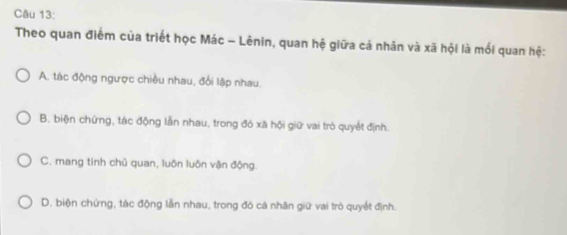 Theo quan điểm của triết học Mác - Lênin, quan hệ giữa cá nhân và xã hội là mối quan hệ:
A. tác động ngược chiều nhau, đổi lập nhau.
B. biện chứng, tác động lẫn nhau, trong đó xã hội giữ vai trò quyết định.
C. mang tính chủ quan, luôn luôn vận động.
D. biện chứng, tác động lẫn nhau, trong đó cả nhân giữ vai trò quyết định.