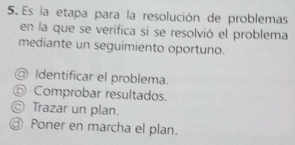 Es la etapa para la resolución de problemas
en la que se verifica si se resolvió el problema
mediante un seguimiento oportuno.
@ Identificar el problema.
⑤ Comprobar resultados.
Trazar un plan.
@ Poner en marcha el plan.