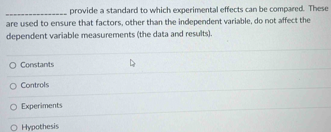 provide a standard to which experimental effects can be compared. These
are used to ensure that factors, other than the independent variable, do not affect the
dependent variable measurements (the data and results).
Constants
Controls
Experiments
Hypothesis