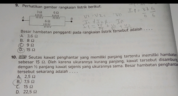 Perhatikan gambar rangkaian listrik berikut.
Besar hambatan pengganti pada rangkaian listrik tersebut adalah . . . .
A. 3,6 Ω
B. 8 Ω
C9Ω
D. 15 Ω
10. Seutas kawat penghantar yang memiliki panjang tertentu memiliki ḥambatam
sebesar 15 Ω. Oleh karena ukurannya kurang panjang, kawat tersebut disambung
dengan ½ panjang kawat sejenis yang ukurannya sama. Besar hambatan penghanta
tersebut sekarang adalah . . . .
A、 2,5 Ω
B, 7,5Ω
C. 15 Ω
D. 22,5 Ω