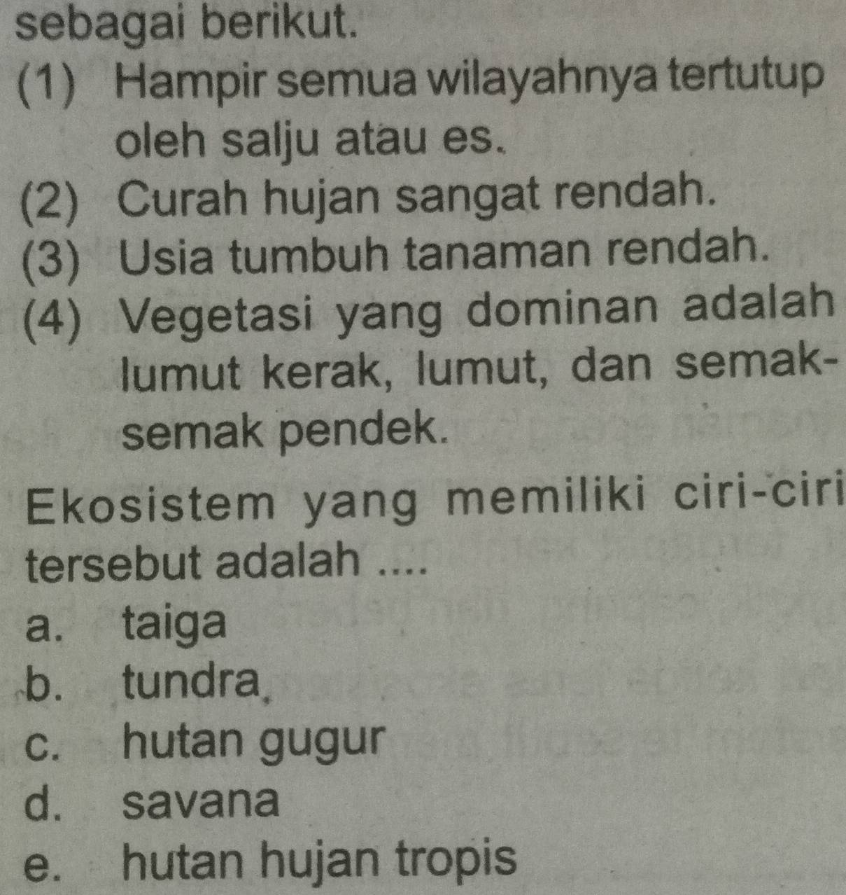 sebagai berikut.
(1) Hampir semua wilayahnya tertutup
oleh salju atau es.
(2) Curah hujan sangat rendah.
(3) Usia tumbuh tanaman rendah.
(4) Vegetasi yang dominan adalah
lumut kerak, lumut, dan semak-
semak pendek.
Ekosistem yang memiliki ciri-ciri
tersebut adalah ....
a. taiga
b. tundra
c. hutan gugur
d. savana
e. hutan hujan tropis