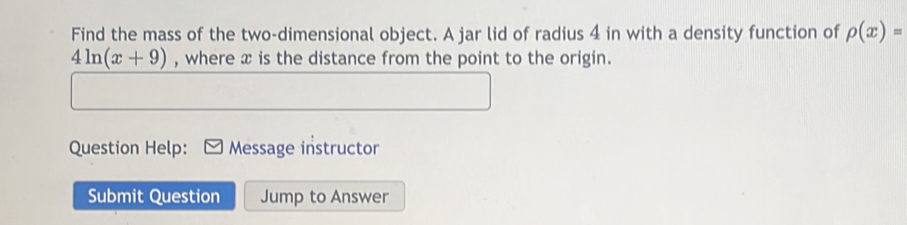 Find the mass of the two-dimensional object. A jar lid of radius 4 in with a density function of rho (x)=
4ln (x+9) , where x is the distance from the point to the origin. 
Question Help: Message instructor 
Submit Question Jump to Answer