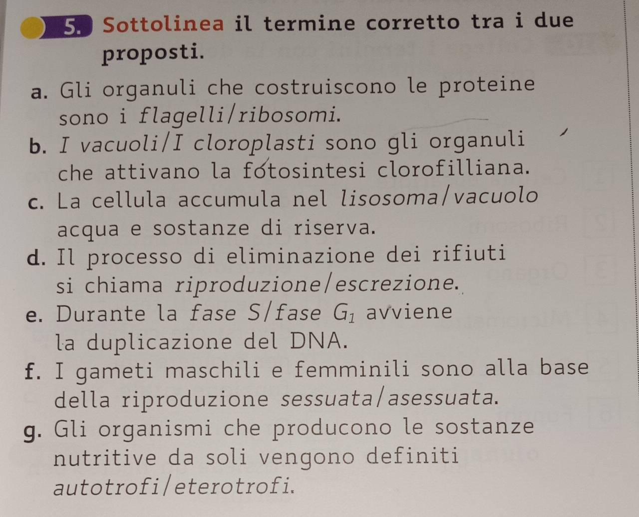 Sottolinea il termine corretto tra i due
proposti.
a. Gli organuli che costruiscono le proteine
sono i flagelli/ribosomi.
b. I vacuoli/I cloroplasti sono gli organuli
che attivano la fotosintesi clorofilliana.
c. La cellula accumula nel lisosoma/vacuolo
acqua e sostanze di riserva.
d. Il processo di eliminazione dei rifiuti
si chiama riproduzione/escrezione.
e. Durante la fase S/fase G_1 avviene
la duplicazione del DNA.
f. I gameti maschili e femminili sono alla base
della riproduzione sessuata/asessuata.
g. Gli organismi che producono le sostanze
nutritive da soli vengono definiti
autotrofi/eterotrofi.