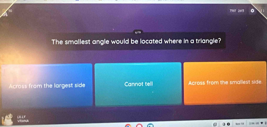 30 7397 2613
The smallest angle would be located where in a triangle?
Across from the largest side Cannot tell Across from the smallest side.
LILLY
VRANA
Nov 1l 2.06 US