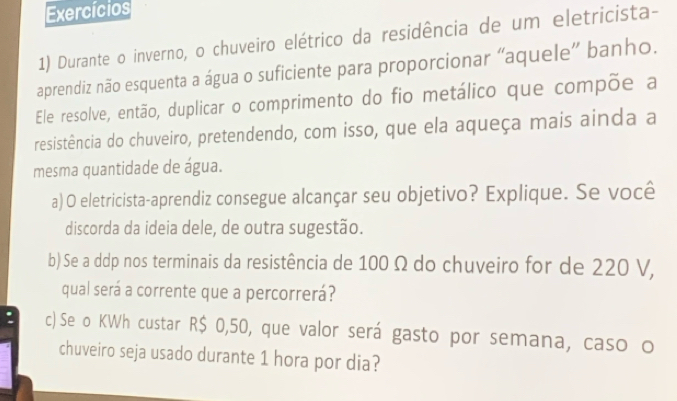 Exercícios 
1) Durante o inverno, o chuveiro elétrico da residência de um eletricista- 
aprendiz não esquenta a água o suficiente para proporcionar “aquele” banho. 
Ele resolve, então, duplicar o comprimento do fio metálico que compõe a 
resistência do chuveiro, pretendendo, com isso, que ela aqueça mais ainda a 
mesma quantidade de água. 
a) O eletricista-aprendiz consegue alcançar seu objetivo? Explique. Se você 
discorda da ideia dele, de outra sugestão. 
b) Se a ddp nos terminais da resistência de 100 Ω do chuveiro for de 220 V, 
qual será a corrente que a percorrerá? 
: c) Se o KWh custar R$ 0,50, que valor será gasto por semana, caso o 
chuveiro seja usado durante 1 hora por dia?