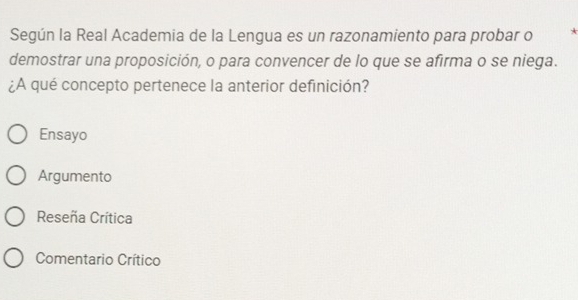 Según la Real Academia de la Lengua es un razonamiento para probar o A
demostrar una proposición, o para convencer de lo que se afirma o se niega.
¿A qué concepto pertenece la anterior definición?
Ensayo
Argumento
Reseña Crítica
Comentario Crítico