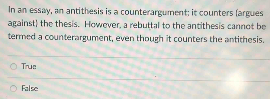 In an essay, an antithesis is a counterargument; it counters (argues
against) the thesis. However, a rebuttal to the antithesis cannot be
termed a counterargument, even though it counters the antithesis.
True
False