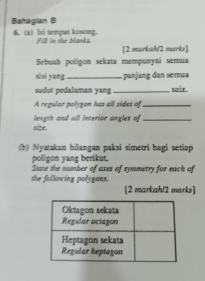 Bahagian B 
6. (a) Isi tempat kosong. 
Fill in the blanks. 
[2 markah/2 marks] 
Sebuah poligon sekata mempunyai semua 
sisi yang_ panjang dan semua 
sudut pedalaman yang _saiz. 
A regular polygon has all sides of_ 
length and all interior angles of_ 
sice 
b) Nyatakan bilangan paksi simetri bagi setiap 
poligon yang berikut. 
State the number of axes of symmetry for each of 
the following polygons. 
2 markah/2 marks]