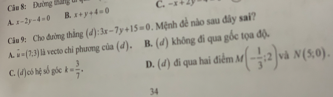 Đường tháng ti ụ
C. -x+2y
A. x-2y-4=0 B. x+y+4=0
Câu 9: Cho đường thắng (d): 3x-7y+15=0. Mệnh đề nào sau đây sai?
A. vector u=(7;3) là vecto chi phương của (d). B. (đ) không đi qua gốc tọa độ.
C. (d)có hệ số góc k= 3/7 . D. (d) đi qua hai điểm M(- 1/3 ;2) và N(5;0). 
34