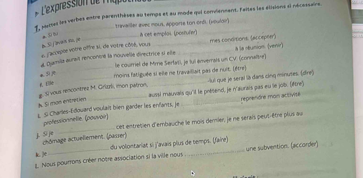 L'expression de mape 
1, Mettez les verbes entre parenthèses au temps et au mode qui conviennent. Faites les élisions si nécessaire. 
travailler avec nous, apporte ton ordi. (vouloir) 
a. Si tu 
A cet emploi. (postuler) _- 0 . 1
b Si j'avais su, je 
e. f'accepte votre offre si, de votre côté, vous _mes conditions. (accepter) 
d. Djamila auraît rencontré la nouvelle directrice si elle _à la réunion. (venir) 
le courriel de Mme Serfati, je lui enverrais un CV. (connaître) 
o. si je 
_moins fatiguée si elle ne travaillait pas de nuit. (être) 
g. Si vous rencontrez M. Grizzli, mon patron, _-luì que je serai là dans cinq minutes. (dire) 
f. Elie 
aussi mauvais qu'il le prétend, je n'aurais pas eu le job. (être) 
h. Si mon entretien 
L Si Charles-Edouard voulait bien garder les enfants, je _reprendre mon activité 
_ 
professionnelle. (pouvoir) 
cet entretien d'embauche le mois dernier, je ne serais peut-être plus au 
j. Si je 
chômage actuellement. (passer) 
k. ]e du volontariat si j'avais plus de temps. (faire) 
L Nous pourrons créer notre association si la ville nous _une subvention. (accorder)