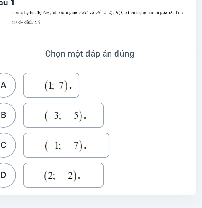 au 1
Trong hệ tọa độ Oxy, cho tam giác ABC có A(-2;2), B(3;5) và trọng tâm là gốc 0. Tìm
tọa độ đỉnh C ?
Chọn một đáp án đúng
A
(1;7).
B
(-3;-5).
C
(-1;-7).
D
(2;-2).