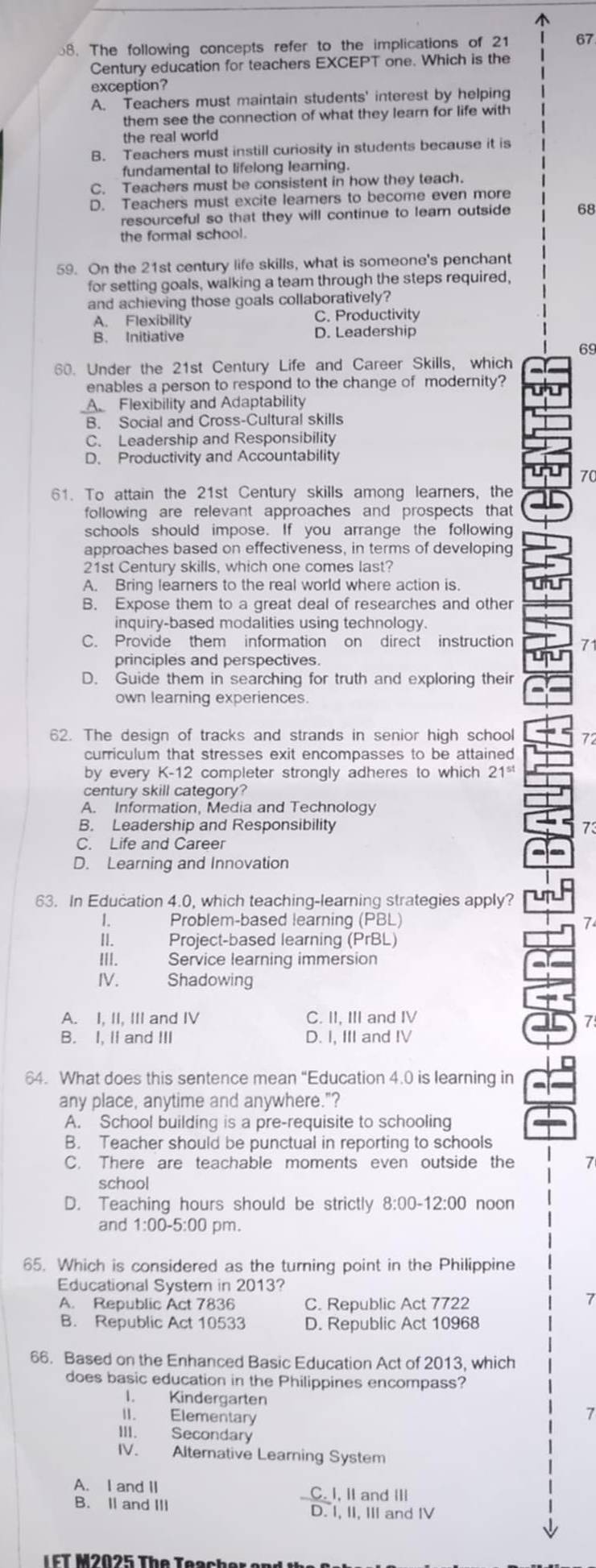 The following concepts refer to the implications of 21 67
Century education for teachers EXCEPT one. Which is the
exception?
A. Teachers must maintain students' interest by helping
them see the connection of what they learn for life with
the real world
B. Teachers must instill curiosity in students because it is
fundamental to lifelong learning.
C. Teachers must be consistent in how they teach.
D. Teachers must excite learers to become even more
resourceful so that they will continue to learn outside 68
the formal school.
59. On the 21st century life skills, what is someone's penchant
for setting goals, walking a team through the steps required,
and achieving those goals collaboratively?
A. Flexibility C. Productivity
B. Initiative D. Leadership
69
60. Under the 21st Century Life and Career Skills, which
enables a person to respond to the change of modernity?
A Flexibility and Adaptability
B. Social and Cross-Cultural skills
C. Leadership and Responsibility
D. Productivity and Accountability
70
61. To attain the 21st Century skills among learners, the
following are relevant approaches and prospects that
schools should impose. If you arrange the following
approaches based on effectiveness, in terms of developing
21st Century skills, which one comes last?
A. Bring learners to the real world where action is
B. Expose them to a great deal of researches and other
inquiry-based modalities using technology.
C. Provide them information on direct instruction 71
principles and perspectives.
D. Guide them in searching for truth and exploring their
own learning experiences.
62. The design of tracks and strands in senior high school 72
curriculum that stresses exit encompasses to be attained
by every K-12 completer strongly adheres to which 21^(st)
century skill category?
A. Information, Media and Technology
B. Leadership and Responsibility 73
C. Life and Career
D. Learning and Innovation
63. In Education 4.0, which teaching-learning strategies apply? n
I. Problem-based learning (PBL) 7
II. Project-based learning (PrBL)
III. Service learning immersion
IV. Shadowing
A. I, II, III and IV C. II, III and IV
7
B. I, II and III D. I, III and IV
64. What does this sentence mean “Education 4.0 is learning in
any place, anytime and anywhere."?
A. School building is a pre-requisite to schooling
B. Teacher should be punctual in reporting to schools
C. There are teachable moments even outside the 7
school
D. Teaching hours should be strictly 8:00-1 2:00 noon
and 1:00-5:00 pm.
65. Which is considered as the turning point in the Philippine
Educational System in 2013?
A. Republic Act 7836 C. Republic Act 7722
7
B. Republic Act 10533 D. Republic Act 10968
66. Based on the Enhanced Basic Education Act of 2013, which
does basic education in the Philippines encompass?
I. Kindergarten
II. Elementary
7
III. Secondary
IV. Alternative Learning System
A. I and II
C. I, II and III
B. II and III D. I, II, III and IV
FT M2025 The Teacher