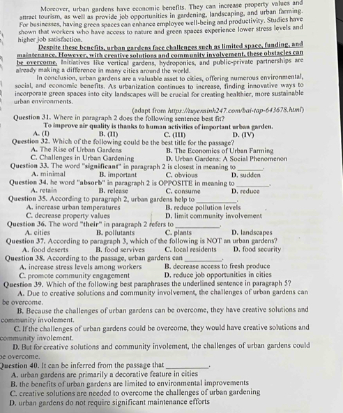 Moreover, urban gardens have economic benefits. They can increase property values and
attract tourism, as well as provide job opportunities in gardening, landscaping, and urban farming.
For businesses, having green spaces can enhance employee well-being and productivity. Studies have
higher job satisfaction. shown that workers who have access to nature and green spaces experience lower stress levels and
Despite these benefits, urban gardens face challenges such as limited space, funding, and
maintenance. However, with creative solutions and community involvement, these obstacles can
be overcome. Initiatives like vertical gardens, hydroponics, and public-private partnerships are
already making a difference in many cities around the world.
In conclusion, urban gardens are a valuable asset to cities, offering numerous environmental,
social, and economic benefits. As urbanization continues to increase, finding innovative ways to
incorporate green spaces into city landscapes will be crucial for creating healthier, more sustainable
urban environments.
(adapt from https://tuyensinh247.com/bai-tap-643678.html)
Question 31. Where in paragraph 2 does the following sentence best fit?
To improve air quality is thanks to human activities of important urban garden.
A. (I) B. (II) C. (III) D. (IV)
Question 32. Which of the following could be the best title for the passage?
A. The Rise of Urban Gardens B. The Economics of Urban Farming
C. Challenges in Urban Gardening D. Urban Gardens: A Social Phenomenon
Question 33. The word "significant" in paragraph 2 is closest in meaning to _.
A. minimal B. important C. obvious D. sudden
.
Question 34. he word "absorb" in paragraph 2 is OPPOSITE in meaning to D. reduce
A. retain B. release C. consume
Question 35. According to paragraph 2, urban gardens help to_ .
A. increase urban temperatures B. reduce pollution levels
C. decrease property values D. limit community involvement
Question 36. The word "their" in paragraph 2 refers to _D. landscapes
A. cities B. pollutants C. plants
Question 37. According to paragraph 3, which of the following is NOT an urban gardens?
A. food deserts B. food servives C. local residents D. food security
Question 38. According to the passage, urban gardens can_ .
A. increase stress levels among workers B. decrease access to fresh produce
C. promote community engagement D. reduce job opportunities in cities
Question 39. Which of the following best paraphrases the underlined sentence in paragraph 5?
A. Due to creative solutions and community involvement, the challenges of urban gardens can
be overcome.
B. Because the challenges of urban gardens can be overcome, they have creative solutions and
community involement.
C. If the challenges of urban gardens could be overcome, they would have creative solutions and
community involement.
D. But for creative solutions and community involement, the challenges of urban gardens could
e overcome.
Question 40. It can be inferred from the passage that_ ..
A. urban gardens are primarily a decorative feature in cities
B. the benefits of urban gardens are limited to environmental improvements
C. creative solutions are needed to overcome the challenges of urban gardening
D. urban gardens do not require significant maintenance efforts