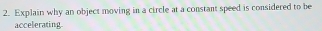 Explain why an object moving in a circle at a constant speed is considered to be 
accelerating.