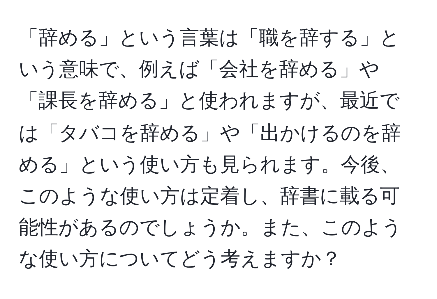 「辞める」という言葉は「職を辞する」という意味で、例えば「会社を辞める」や「課長を辞める」と使われますが、最近では「タバコを辞める」や「出かけるのを辞める」という使い方も見られます。今後、このような使い方は定着し、辞書に載る可能性があるのでしょうか。また、このような使い方についてどう考えますか？