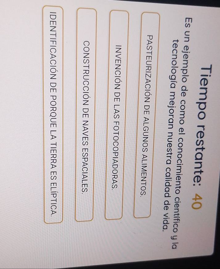 Tiempo restante: 40
Es un ejemplo de como el conocimiento científico y la
tecnología mejoran nuestra calidad de vida.
PASTEURIZACIÓN DE ALGUNOS ALIMENTOS.
INVENCIÓN DE LAS FOTOCOPIADORAS.
CONSTRUCCIÓN DE NAVES ESPACIALES.
IDENTIFICACIÓN DE PORQUE LA TIERRA ES ELÍPTICA.