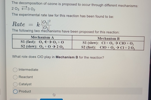 The decomposition of ozone is proposed to occur through different mechanisms:
2O_3vector arrow 3O_2
The experimental rate law for this reaction has been found to be:
Rate =kfrac [O_3]^2[O_2]
The following two mechanisms have been proposed for this reaction:
What role does CIO play in Mechanism B for the reaction?
Intermediate
Reactant
Catalyst
Product