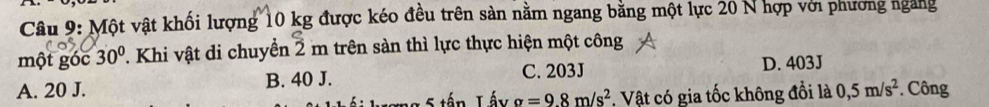 Một vật khối lượng 10 kg được kéo đều trên sản nằm ngang bằng một lực 20 N hợp với phương ngang
một góc 30° T. Khi vật di chuyển 2 m trên sàn thì lực thực hiện một công
C. 203J D. 403J
A. 20 J. B. 40 J.
Tấy sigma =9.8m/s^2. Vật có gia tốc không đồi là 0,5m/s^2 *. Công