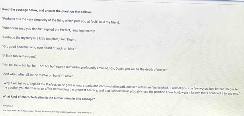 Read the passage below, and answer the question that follows. 
"Perhaps it is the very simplicity of the thing which puts you at fault," said my friend. 
"What nonsense you do talk!" replied the Prefect, laughing heartily. 
"Perhaps the mystery is a little too plain," said Dupin. 
"Oh, good heavens! who ever heard of such an idea?" 
"A little too self-evident." 
"Ha! ha! ha! -- ha! ha! ha! -- ho! ho! ho!" roared our visitor, profoundly amused, "Oh, Dupin, you will be the death of me yet!" 
"And what, after all, is the matter on hand?" I asked. 
"Why, I will tell you," replied the Prefect, as he gave a long, steady, and contemplative puff, and settled himself in his chair. "I will tell you in a few words; but, before I begin, let 
me caution you that this is an affair demanding the greatest secrecy, and that I should most probably lose the position I now hold, were it known that I confided it to any one." 
What kind of characterization is the author using in this passage? 
Works Cited 
Poe, Edgar Allan, ''The Purloined Letter:" The Gif: A Christmas, New Year and Birthday Present, Carey and Harl, 1844.