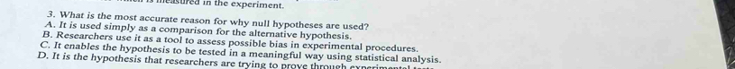 measured in the experiment.
3. What is the most accurate reason for why null hypotheses are used?
A. It is used simply as a comparison for the alternative hypothesis.
B. Researchers use it as a tool to assess possible bias in experimental procedures.
C. It enables the hypothesis to be tested in a meaningful way using statistical analysis.
D. It is the hypothesis that researchers are trying to prove through cyperim