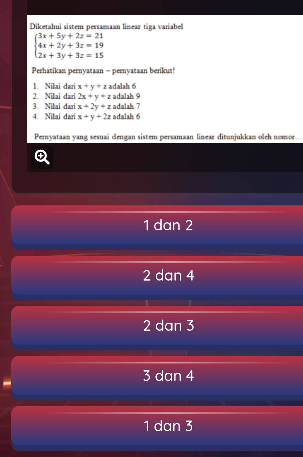 Diketahui sistem persamaan linear tiga variabel
beginarrayl 3x+5y+2z=21 4x+2y+3z=19 2x+3y+3z=15endarray.
Perhatikan pernyataan - pernyataan berikut!
1. Nilai dari x+y+z adalah 6
2. Nilai dari 2x+y+z adalah 9
3. Nilai dari x+2y+z adalah 7
4. Nilai dari x+y+2z adalah 6
Pernyataan yang sesuai dengan sistem persamaan linear ditunjukkan oleh nomor…
1 dan 2
2 dan 4
2 dan 3
3 dan 4
1 dan 3