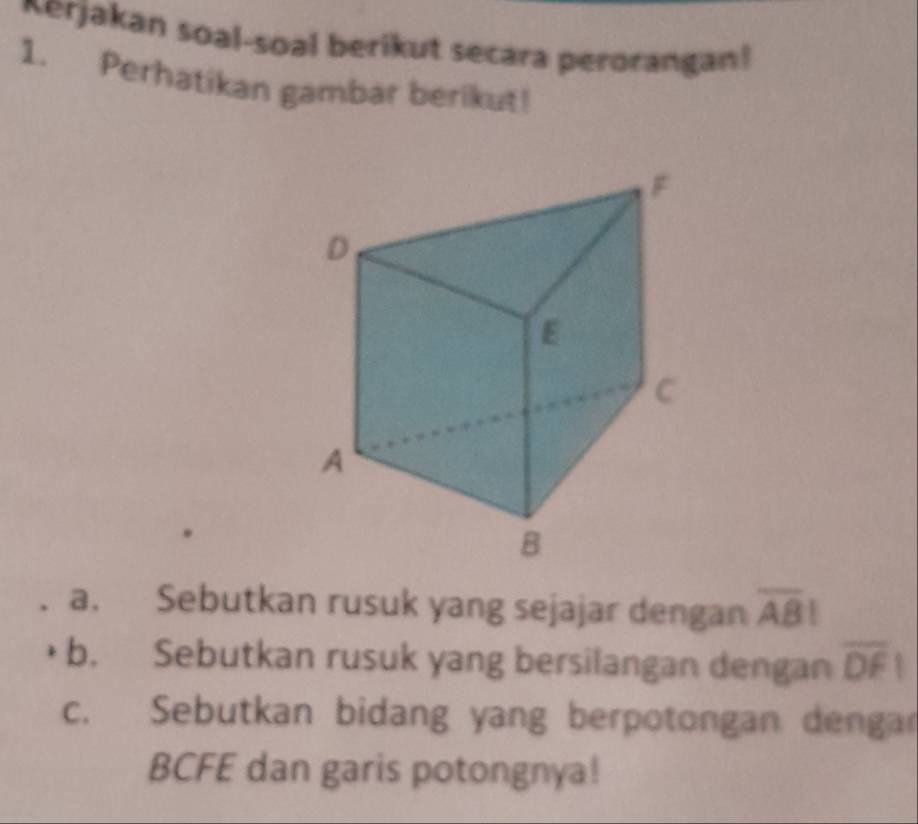 Kerjakan soal-soal berikut secara perorangan! 
1. Perhatikan gambar berikut! 
a. Sebutkan rusuk yang sejajar dengan overline AB!
b. Sebutkan rusuk yang bersilangan dengan overline DF|
c. Sebutkan bidang yang berpotongan denga
BCFE dan garis potongnya!