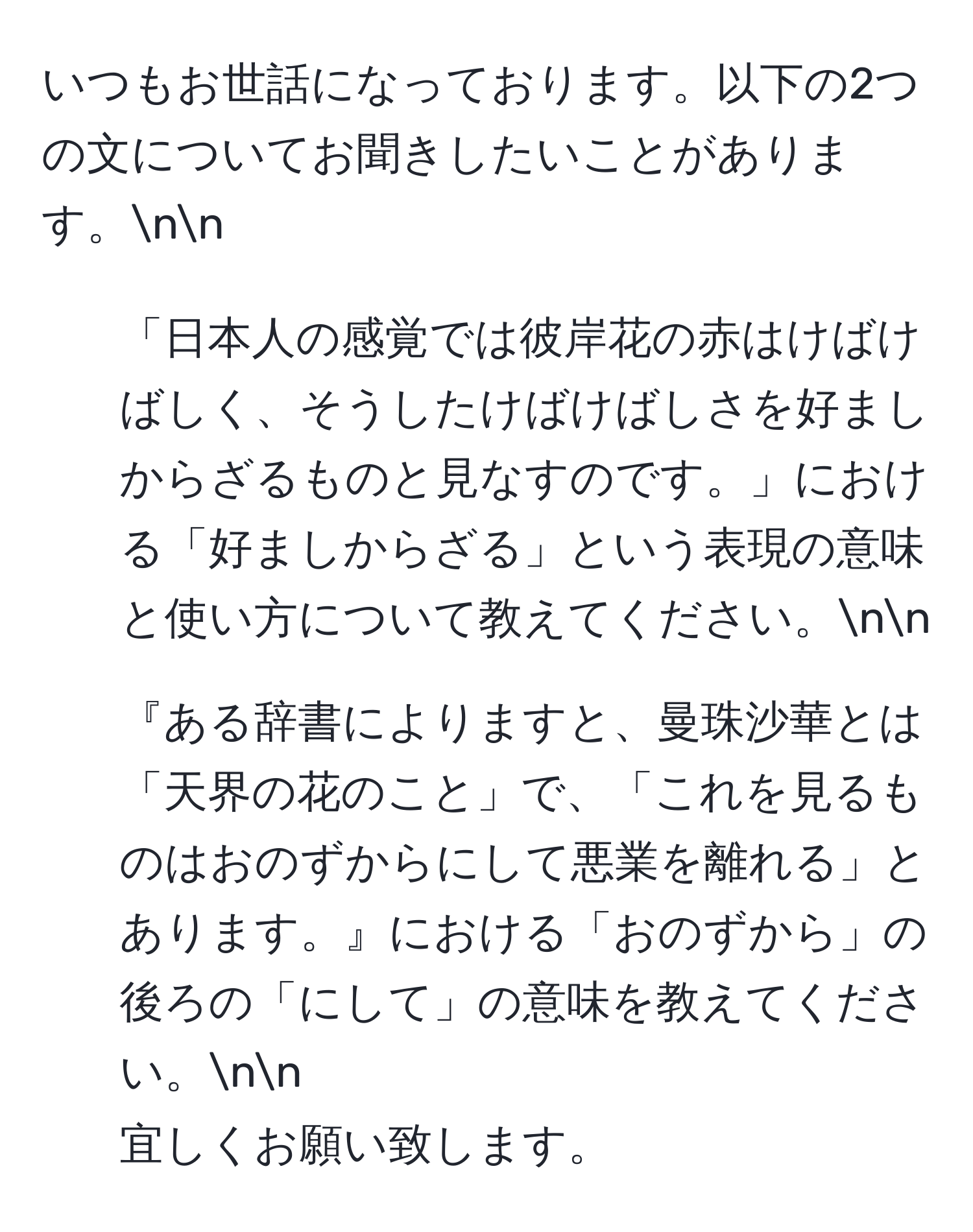 いつもお世話になっております。以下の2つの文についてお聞きしたいことがあります。nn
1. 「日本人の感覚では彼岸花の赤はけばけばしく、そうしたけばけばしさを好ましからざるものと見なすのです。」における「好ましからざる」という表現の意味と使い方について教えてください。nn
2. 『ある辞書によりますと、曼珠沙華とは「天界の花のこと」で、「これを見るものはおのずからにして悪業を離れる」とあります。』における「おのずから」の後ろの「にして」の意味を教えてください。nn
宜しくお願い致します。