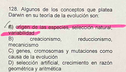 Algunos de los conceptos que platea
Darwin en su teoría de la evolución son:
A) origen de las especies, selección natural,
variabilidad
B) creacionismo, reduccionismo,
mecanicismo
C) genes, cromosomas y mutaciones como
causa de la evolución
D) selección artificial, crecimiento en razón
geométrica y aritmética