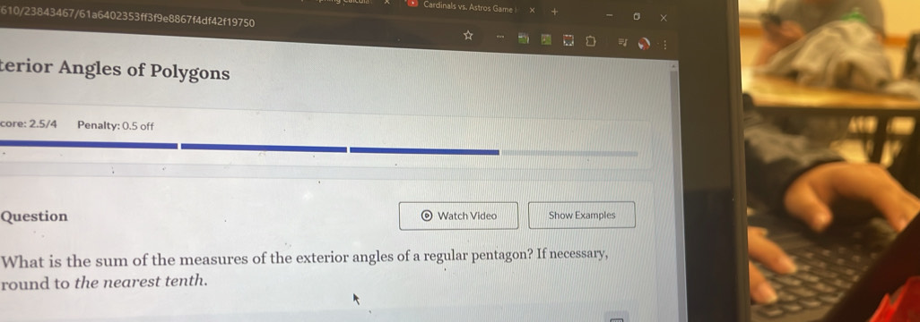 Cardinals vs. Astros Game| × 
610/23843467/61a6402353ff3f9e8867f4df42f19750 
D 
terior Angles of Polygons 
core: 2.5/4 Penalty: 0.5 off 
Question Watch Video Show Examples 
What is the sum of the measures of the exterior angles of a regular pentagon? If necessary, 
round to the nearest tenth.