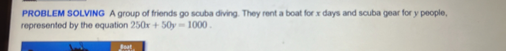 PROBLEM SOLVING A group of friends go scuba diving. They rent a boat for x days and scuba gear for y people, 
represented by the equation 250x+50y=1000. 
Boat