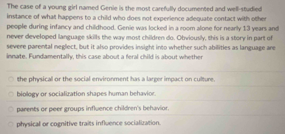 The case of a young girl named Genie is the most carefully documented and well-studied
instance of what happens to a child who does not experience adequate contact with other
people during infancy and childhood. Genie was locked in a room alone for nearly 13 years and
never developed language skills the way most children do. Obviously, this is a story in part of
severe parental neglect, but it also provides insight into whether such abilities as language are
innate. Fundamentally, this case about a feral child is about whether
the physical or the social environment has a larger impact on culture.
biology or socialization shapes human behavior.
parents or peer groups influence children's behavior.
physical or cognitive traits influence socialization.