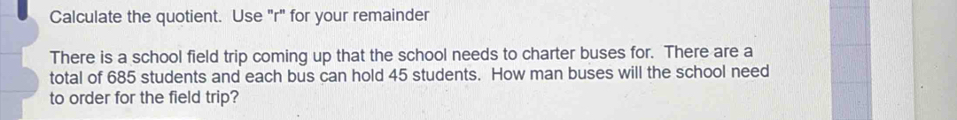 Calculate the quotient. Use "r" for your remainder 
There is a school field trip coming up that the school needs to charter buses for. There are a 
total of 685 students and each bus can hold 45 students. How man buses will the school need 
to order for the field trip?