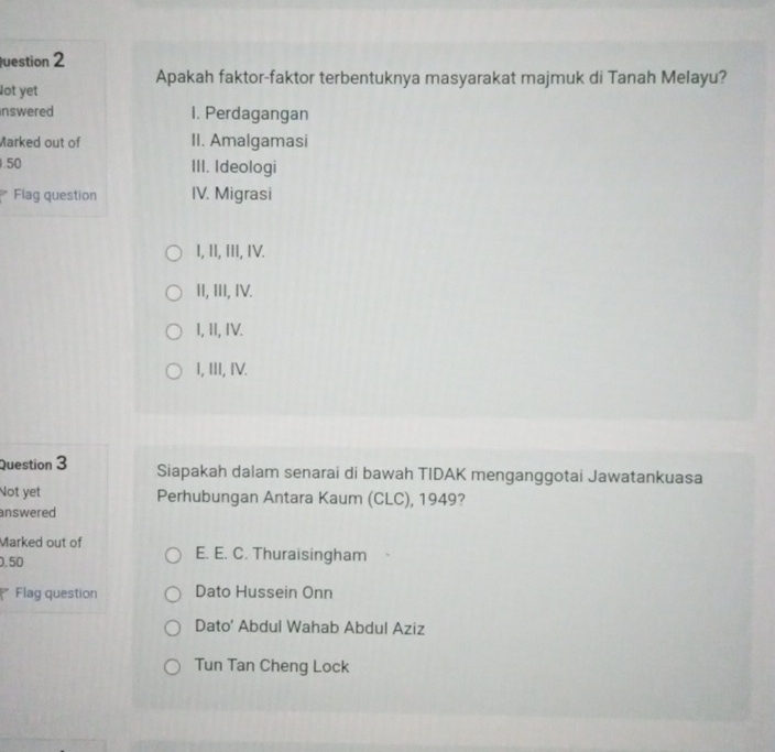 uestion 2
Apakah faktor-faktor terbentuknya masyarakat majmuk di Tanah Melayu?
lot yet
nswered 1. Perdagangan
Marked out of II. Amalgamasi
. 50 III. Ideologi
Flag question IV. Migrasi
I, II, III, IV.
II, III, IV.
I, II, IV.
I, III, IV.
Question 3 Siapakah dalam senarai di bawah TIDAK menganggotai Jawatankuasa
Not yet Perhubungan Antara Kaum (CLC), 1949?
answered
Marked out of
.50 E. E. C. Thuraisingham
Flag question Dato Hussein Onn
Dato' Abdul Wahab Abdul Aziz
Tun Tan Cheng Lock