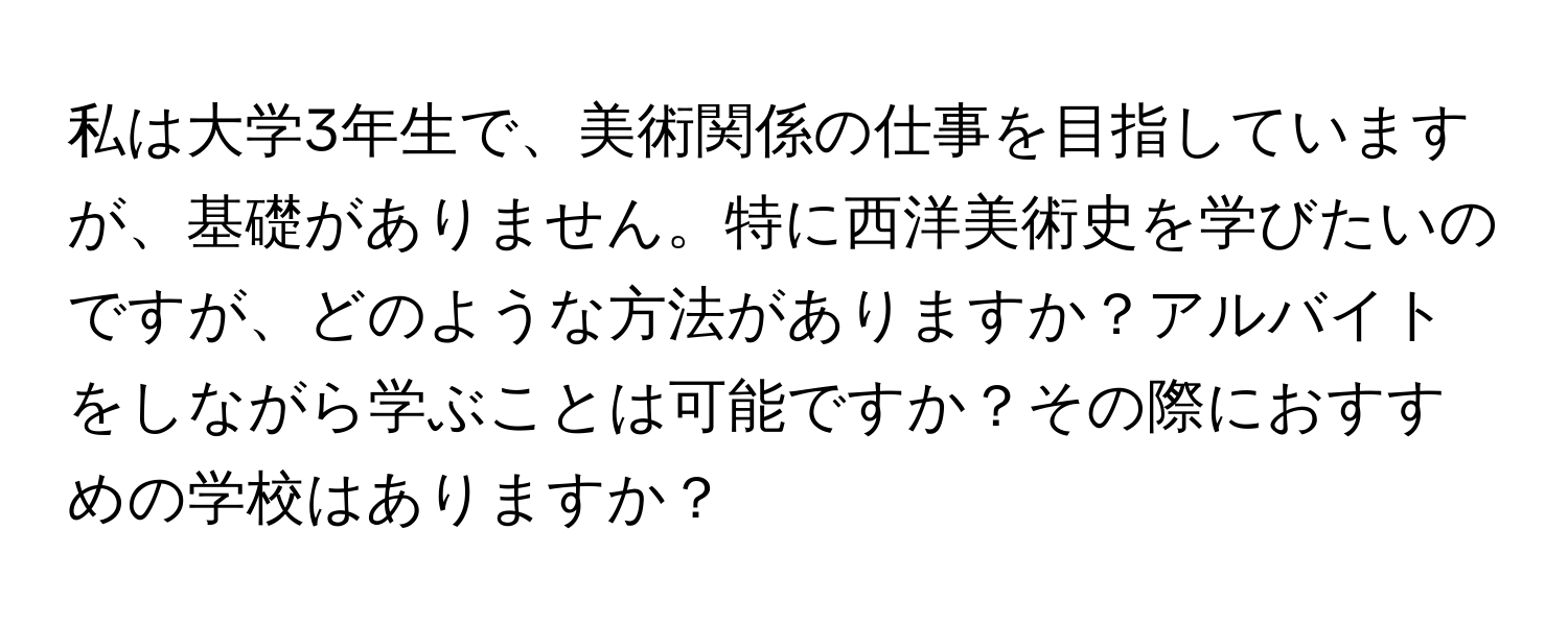 私は大学3年生で、美術関係の仕事を目指していますが、基礎がありません。特に西洋美術史を学びたいのですが、どのような方法がありますか？アルバイトをしながら学ぶことは可能ですか？その際におすすめの学校はありますか？