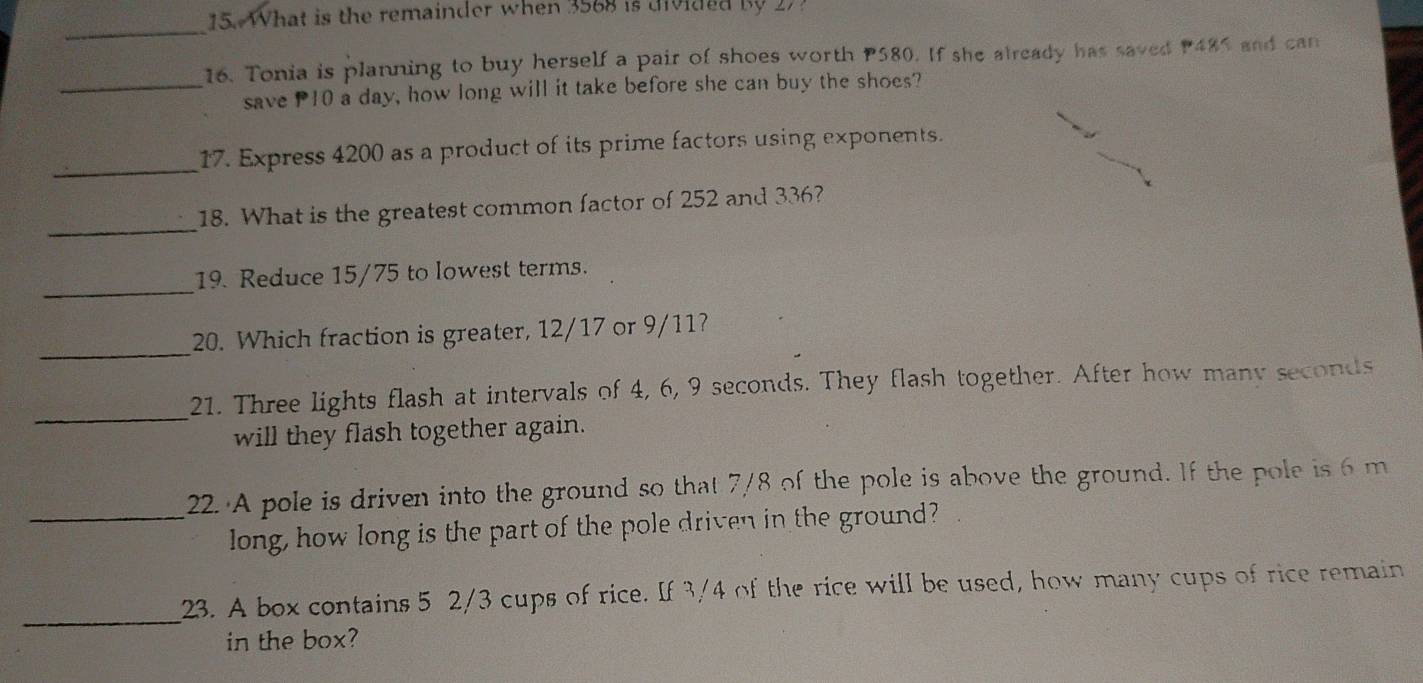 What is the remainder when 3568 is divided by 27
_ 
16. Tonia is planning to buy herself a pair of shoes worth P580. If she already has saved P485 and can 
_save P10 a day, how long will it take before she can buy the shoes? 
_ 
17. Express 4200 as a product of its prime factors using exponents. 
_ 
18. What is the greatest common factor of 252 and 336? 
_ 
19. Reduce 15/75 to lowest terms. 
_ 
20. Which fraction is greater, 12/17 or 9/11? 
_21. Three lights flash at intervals of 4, 6, 9 seconds. They flash together. After how many seconds
will they flash together again. 
_22. A pole is driven into the ground so that 7/8 of the pole is above the ground. If the pole is 6 m
long, how long is the part of the pole driven in the ground? 
_ 
23. A box contains 5 2/3 cups of rice. If 3/4 of the rice will be used, how many cups of rice remain 
in the box?