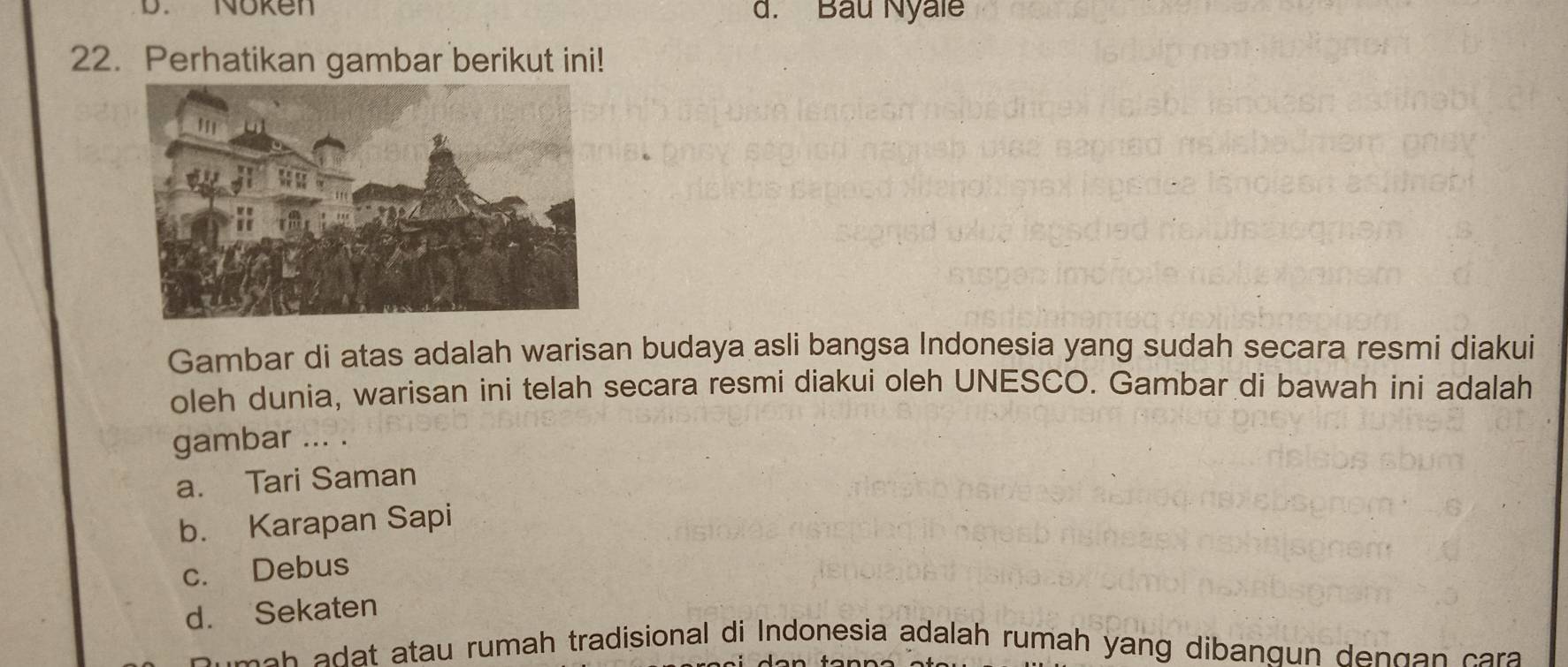 D. Noken d. Bầu Nyale
22. Perhatikan gambar berikut ini!
Gambar di atas adalah warisan budaya asli bangsa Indonesia yang sudah secara resmi diakui
oleh dunia, warisan ini telah secara resmi diakui oleh UNESCO. Gambar di bawah ini adalah
gambar ... .
a. Tari Saman
b. Karapan Sapi
c. Debus
d. Sekaten
a h t atau rumah tradisional di Indonesia adalah rumah yang dibangun de n g an ca a