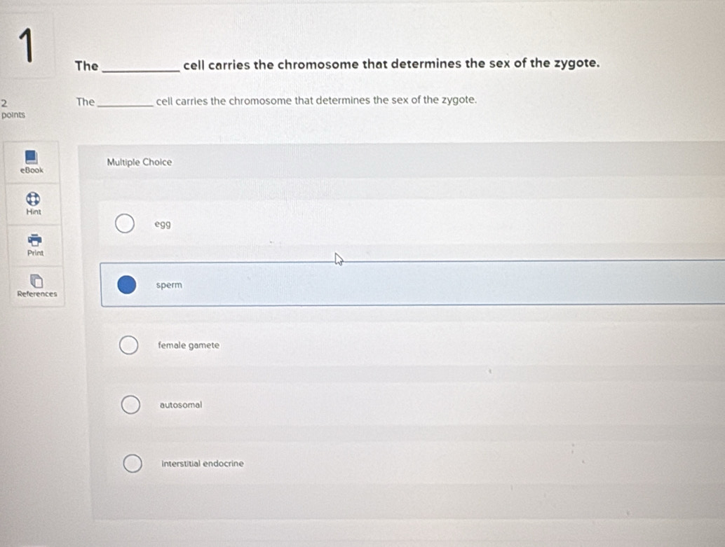 The_ cell carries the chromosome that determines the sex of the zygote.
2 The_ cell carries the chromosome that determines the sex of the zygote.
points
Multiple Choice
egg
sperm
female gamete
autosomal
Interstitial endocrine