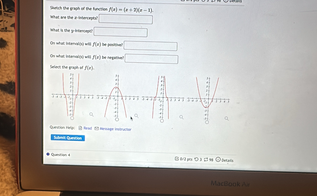 Sketch the graph of the function f(x)=(x+2)(x-1). 
What are the x-intercepts? □ 
What is the y-intercept? □ 
On what interval(s) will f(x) be positive? □ 
On what interval(s) will f(x) be negative? □ 
Select the graph of f(x). 
Question Help: Read Message instructor 
Submit Question 
Question 4 0/2 pts つ 3 ⇄ 98 Details 
MacBook Air