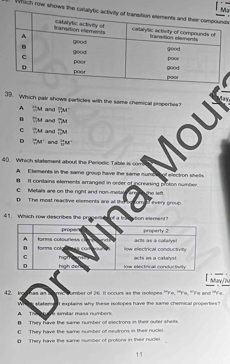 a
Which row shows
May
39. Which pair shows particles with the same chemical properties?
A _(11)^(23)M and _(11)^(23)M
B _(11)^(23)M and _(11)^(24)M
C _(11)^(23)M and _(12)^(23)M
D _(11)^(24)M^+ and _(12)^(24)M^+
40. Which statement about the Periodic Table is corre
A Elements in the same group have the same number of electron shells.
B It contains elements arranged in order of increasing proton number.
C Metals are on the right and non-metals are on the left.
D The most reactive elements are at the bottom of every group.
41. Which row describes the properties of a transition element?
May/Ju
42. Ir has an atomic oumber of 26. It occurs as the isotopes “Fe, “Fe, “Fe and “ Fe.
Which statement explains why these isotopes have the same chemical properties?
A They have similar mass numbers.
B They have the same number of electrons in their outer shells.
C They have the same number of neutrons in their nuclei.
D They have the same number of protons in their nuclei.
11