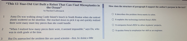 “This 12-Year -Old Girl Built a Robot That Can Find Microplastics in How does the structure of paragraph 8 support the awthor's purpose in the text?
the Ocean"
by Rachael Lallensack It describes the problem Anna wants to solve.
1 Anna Du was walking along Castle Island's beach in South Boston when she noticed It explains the technology behind Anna's ROV.
plastic scattered on the shoreline. She reached down to pick it up and quickly realized
there were many more tiny pieces than she could handle. It compares Anna's ROV to other students' projects.
2 “When I realized how many pieces there were, it seemed impossible,” says Du, who It quotes Anna to emphasize her skill as an engineer.
was in sixth grade at the time.
3 But Du approached the problem like any good scientist—first, by doing a little