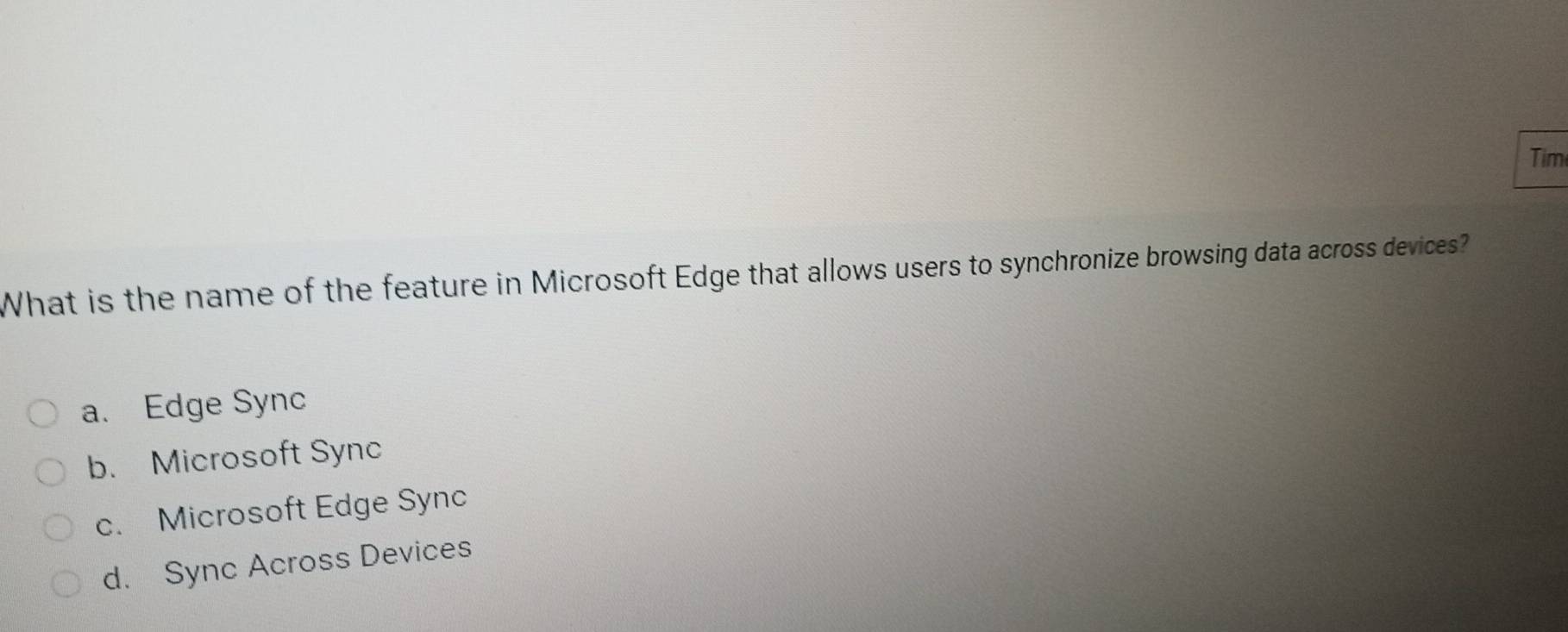 Tim
What is the name of the feature in Microsoft Edge that allows users to synchronize browsing data across devices?
a. Edge Sync
b. Microsoft Sync
c. Microsoft Edge Sync
d. Sync Across Devices