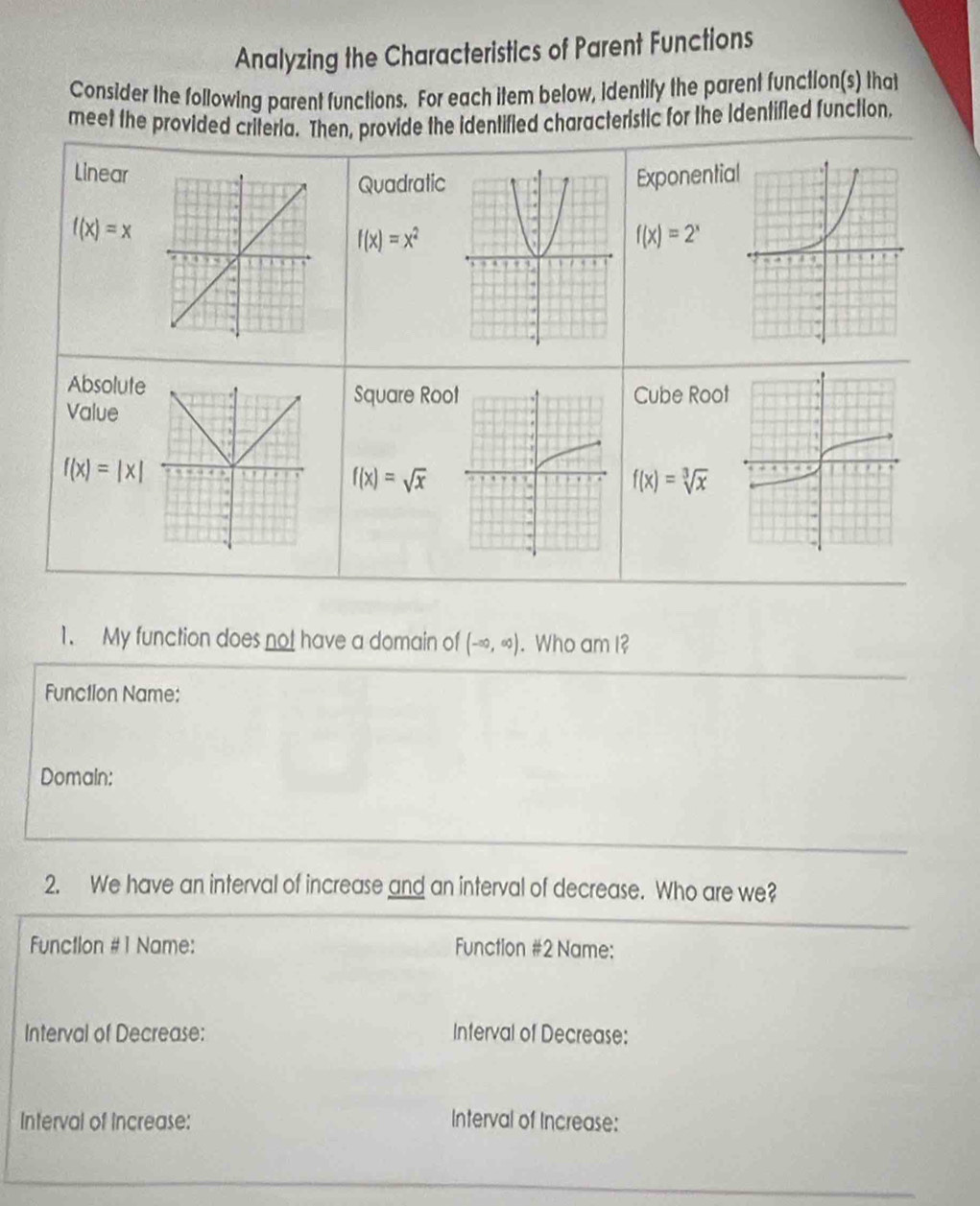 Analyzing the Characteristics of Parent Functions 
Consider the following parent functions. For each item below, identify the parent function(s) that 
meet the provided criteria. Then, provide the identified characteristic for the Identified function, 
Linear Exponentia 
Quadratic
f(x)=x
f(x)=x^2
f(x)=2^x
Absolute 
Square Roo Cube Root 
Value
f(x)=|x|
f(x)=sqrt(x)
f(x)=sqrt[3](x)
1. My function does not have a domain of (-∈fty ,∈fty ). Who am I? 
Functlon Name: 
Domain: 
2. We have an interval of increase and an interval of decrease. Who are we? 
Function #1 Name: Function #2 Name: 
Interval of Decrease: Interval of Decrease: 
Interval of Increase: Interval of Increase: