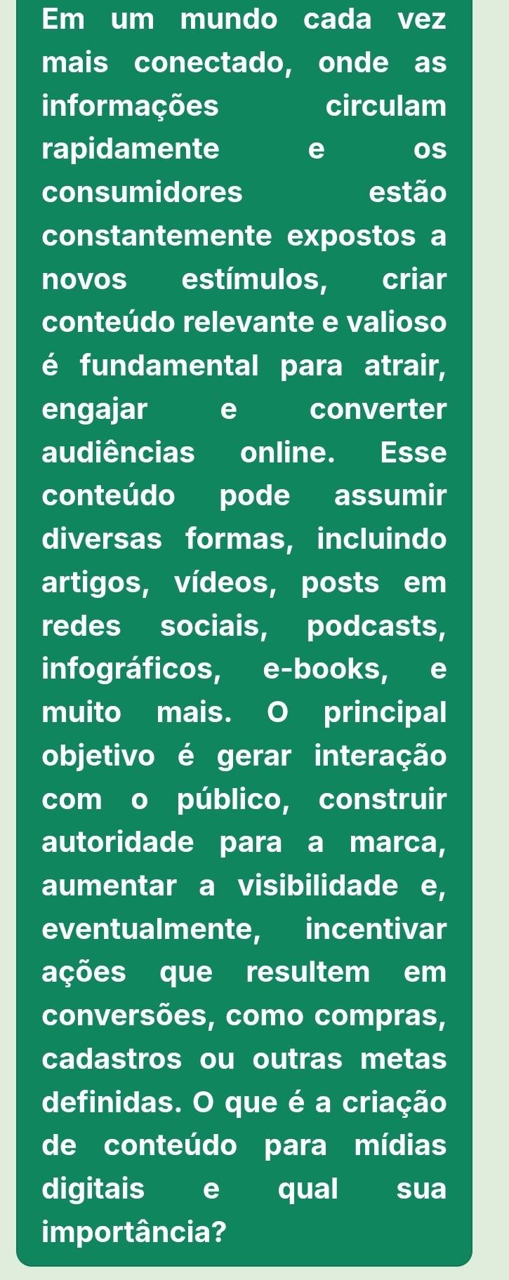 Em um mundo cada vez 
mais conectado, onde as 
informações circulam 
rapidamente e os 
consumidores estão 
constantemente expostos a 
novos I estímulos, criar 
conteúdo relevante e valioso 
é fundamental para atrair, 
engajar e converter 
audiências online. Esse 
conteúdo pode assumir 
diversas formas, incluindo 
artigos, vídeos, posts em 
redes sociais, podcasts, 
infográficos, e-books, e 
muito mais. O principal 
objetivo é gerar interação 
com o público, construir 
autoridade para a marca, 
aumentar a visibilidade I e, 
eventualmente, incentivar 
ações que resultem em 
conversões, como compras, 
cadastros ou outras metas 
definidas. O que é a criação 
de conteúdo para mídias 
digitais e qual sua 
importância?