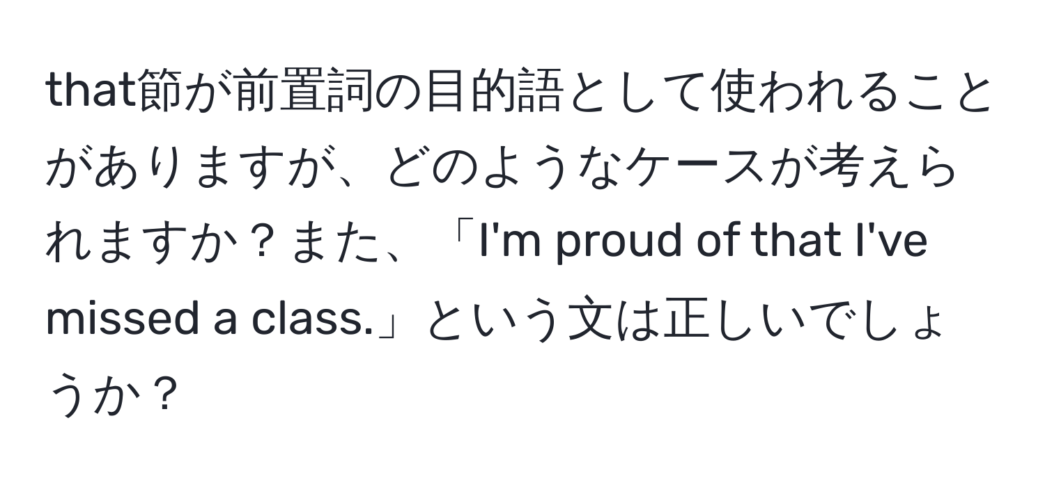 that節が前置詞の目的語として使われることがありますが、どのようなケースが考えられますか？また、「I'm proud of that I've missed a class.」という文は正しいでしょうか？