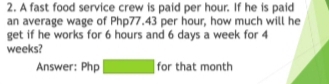 A fast food service crew is paid per hour. If he is paid 
an average wage of Php77.43 per hour, how much will he 
get if he works for 6 hours and 6 days a week for 4
weeks? 
Answer: Php □ for that month