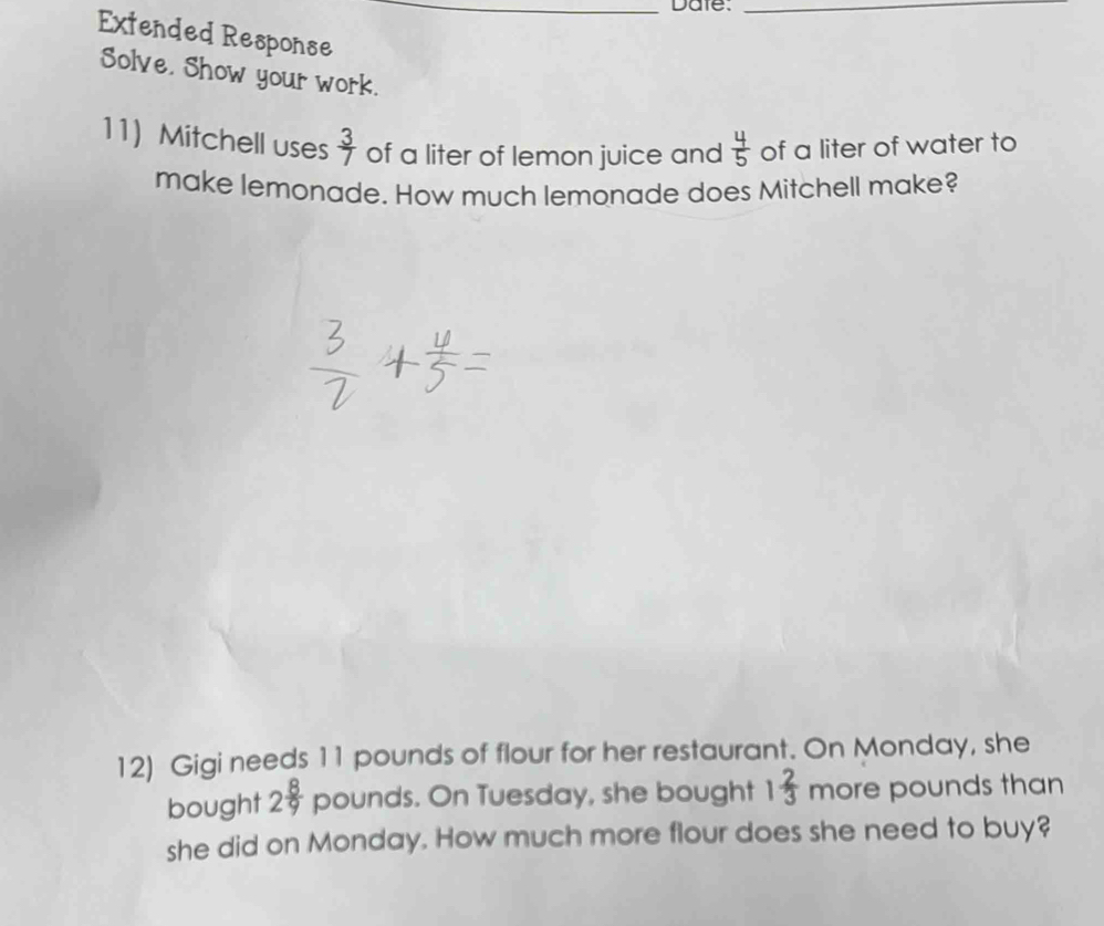 Date._ 
Extended Response 
Solve. Show your work. 
11) Mitchell uses  3/7  of a liter of lemon juice and  4/5  of a liter of water to 
make lemonade. How much lemonade does Mitchell make? 
12) Gigi needs 11 pounds of flour for her restaurant. On Monday, she 
bought 2 8/9  pounds. On Tuesday, she bought 1 2/3  more pounds than 
she did on Monday. How much more flour does she need to buy?