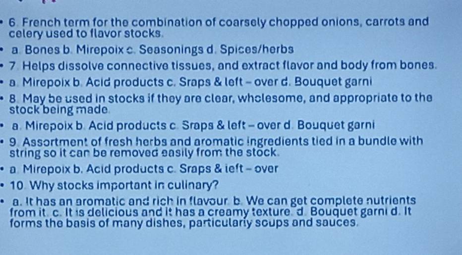 French term for the combination of coarsely chopped onions, carrots and
celery used to flavor stocks.
a. Bones b. Mirepoix c. Seasonings d. Spices/herbs
7 Helps dissolve connective tissues, and extract flavor and body from bones.
a. Mirepoix b. Acid products c. Sraps & left - over d. Bouquet garni
8 May be used in stocks if they are clear, wholesome, and appropriate to the
stock being made.
a. Mirepoix b. Acid products c. Sraps & left - over d. Bouquet garni
9. Assortment of fresh herbs and aromatic ingredients tied in a bundle with
string so it can be removed easily from the stock.
a Mirepoix b. Acid products c. Sraps & left - over
10. Why stocks important in culinary?
a. It has an aromatic and rich in flavour b. We can get complete nutrients
from it c. It is delicious and it has a creamy textured Bouquet garni d. It
forms the basis of many dishes, particularly scups and sauces.